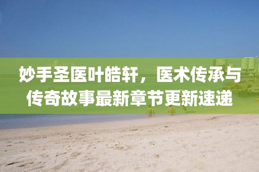 妙手圣医叶皓轩，医术传承与传奇故事最新章节更新速递