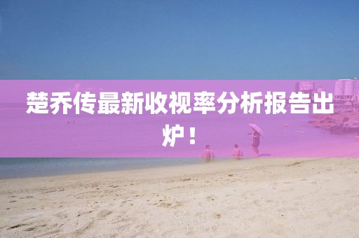 楚乔传最新收视率分析报告出炉！