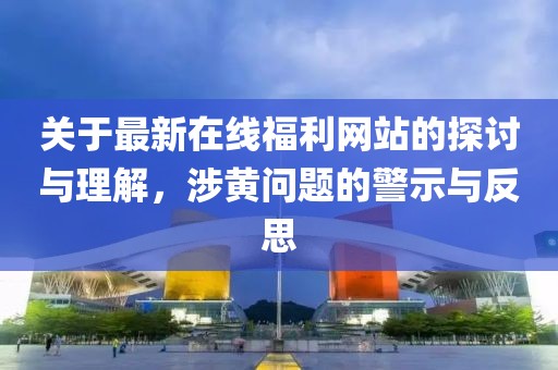 关于最新在线福利网站的探讨与理解，涉黄问题的警示与反思