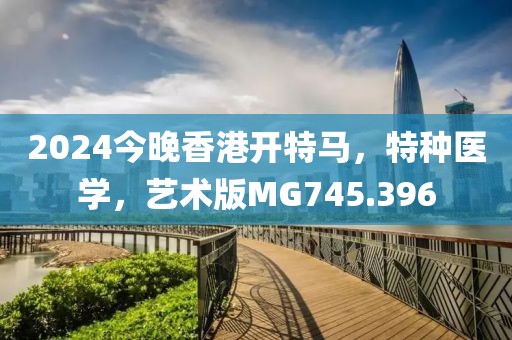 2024今晚香港开特马，特种医学，艺术版MG745.396