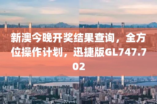 新澳今晚开奖结果查询，全方位操作计划，迅捷版GL747.702