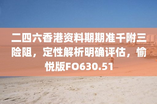 二四六香港资料期期准千附三险阻，定性解析明确评估，愉悦版FO630.51