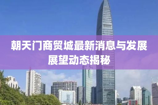 朝天门商贸城最新消息与发展展望动态揭秘