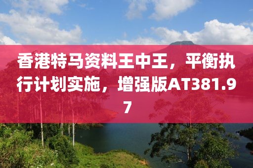 香港特马资料王中王，平衡执行计划实施，增强版AT381.97
