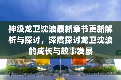 神级龙卫沈浪最新章节更新解析与探讨，深度探讨龙卫沈浪的成长与故事发展