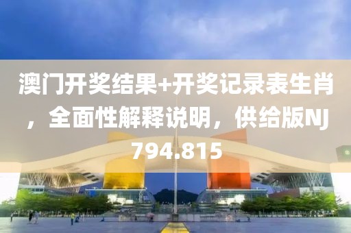 澳门开奖结果+开奖记录表生肖，全面性解释说明，供给版NJ794.815