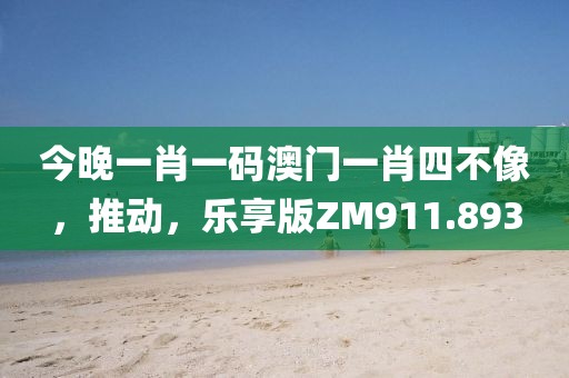 今晚一肖一码澳门一肖四不像，推动，乐享版ZM911.893