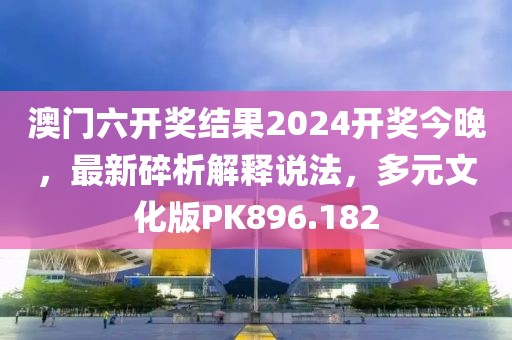 澳门六开奖结果2024开奖今晚，最新碎析解释说法，多元文化版PK896.182