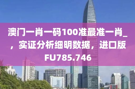 澳门一肖一码100准最准一肖_，实证分析细明数据，进口版FU785.746