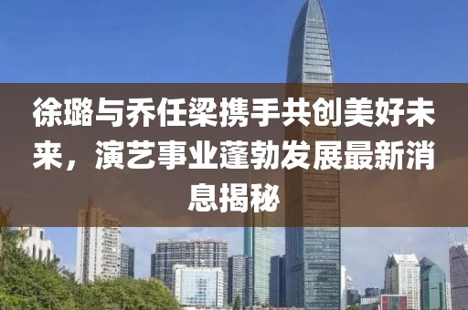徐璐与乔任梁携手共创美好未来，演艺事业蓬勃发展最新消息揭秘
