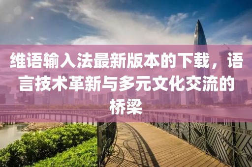 维语输入法最新版本的下载，语言技术革新与多元文化交流的桥梁