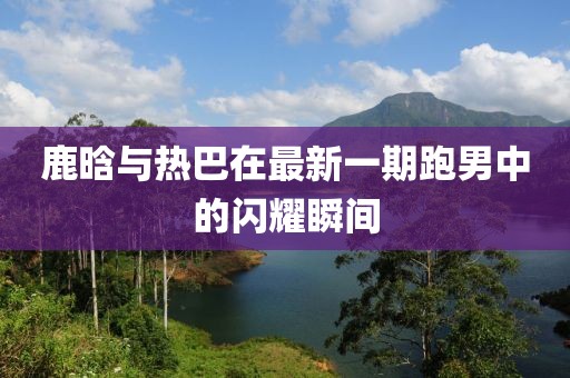 鹿晗与热巴在最新一期跑男中的闪耀瞬间