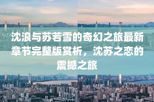 沈浪与苏若雪的奇幻之旅最新章节完整版赏析，沈苏之恋的震撼之旅