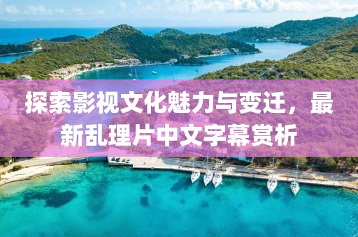 探索影视文化魅力与变迁，最新乱理片中文字幕赏析