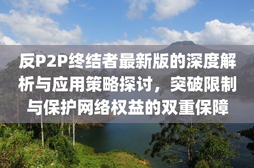 反P2P终结者最新版的深度解析与应用策略探讨，突破限制与保护网络权益的双重保障
