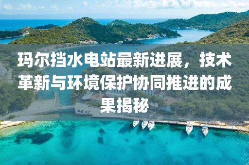 玛尔挡水电站最新进展，技术革新与环境保护协同推进的成果揭秘