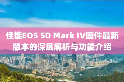 佳能EOS 5D Mark IV固件最新版本的深度解析与功能介绍