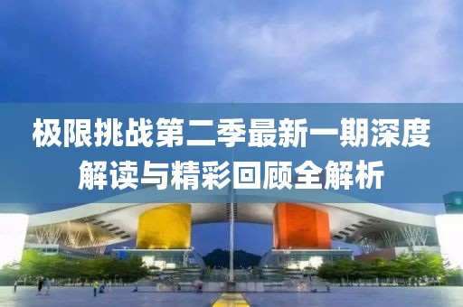 极限挑战第二季最新一期深度解读与精彩回顾全解析