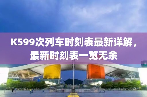 K599次列车时刻表最新详解，最新时刻表一览无余