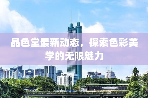 品色堂最新动态，探索色彩美学的无限魅力
