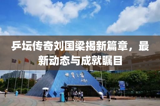 乒坛传奇刘国梁揭新篇章，最新动态与成就瞩目