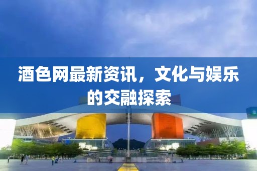 酒色网最新资讯，文化与娱乐的交融探索