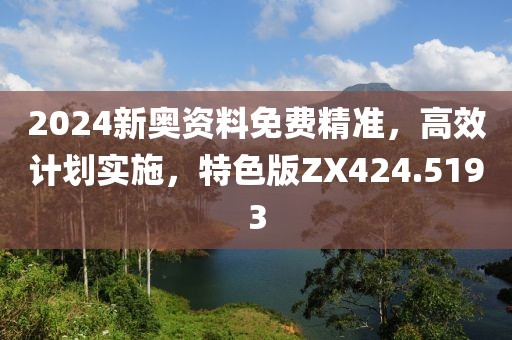2024新奥资料免费精准，高效计划实施，特色版ZX424.5193