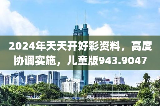 2024年天天开好彩资料，高度协调实施，儿童版943.9047