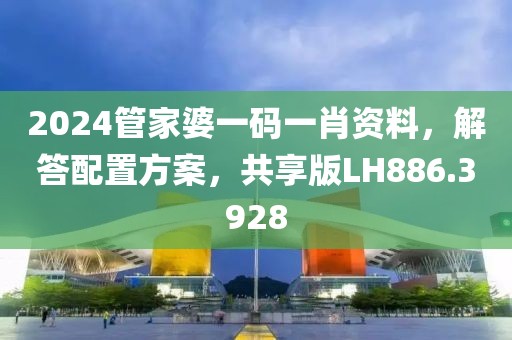 2024管家婆一码一肖资料，解答配置方案，共享版LH886.3928