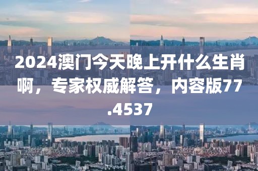 2024澳门今天晚上开什么生肖啊，专家权威解答，内容版77.4537