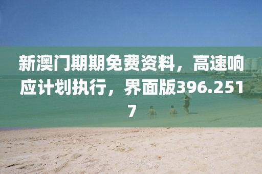 新澳门期期免费资料，高速响应计划执行，界面版396.2517