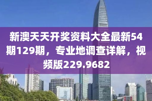 新澳天天开奖资料大全最新54期129期，专业地调查详解，视频版229.9682