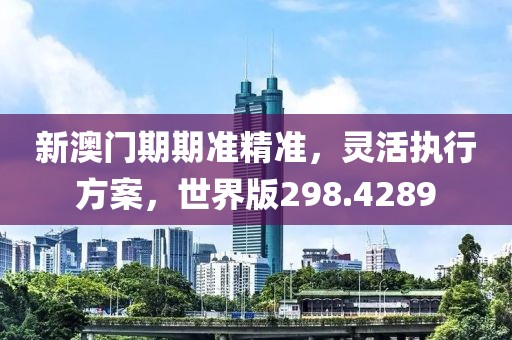 新澳门期期准精准，灵活执行方案，世界版298.4289