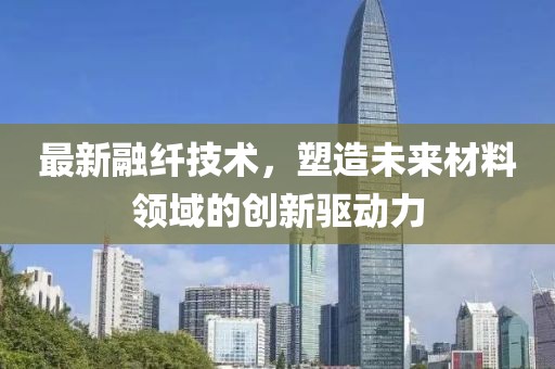 最新融纤技术，塑造未来材料领域的创新驱动力