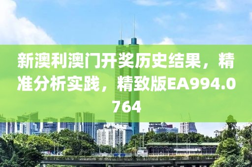 新澳利澳门开奖历史结果，精准分析实践，精致版EA994.0764