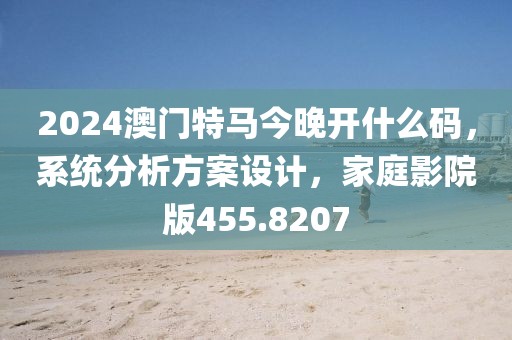 2024澳门特马今晚开什么码，系统分析方案设计，家庭影院版455.8207