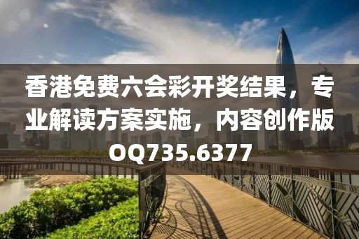 香港免费六会彩开奖结果，专业解读方案实施，内容创作版OQ735.6377
