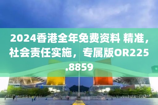 2024香港全年免费资料 精准，社会责任实施，专属版OR225.8859