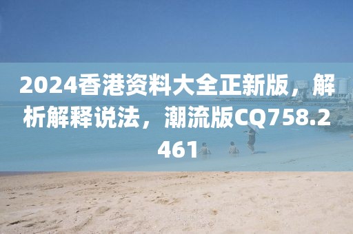 2024香港资料大全正新版，解析解释说法，潮流版CQ758.2461