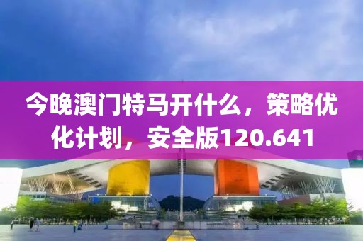 今晚澳门特马开什么，策略优化计划，安全版120.641