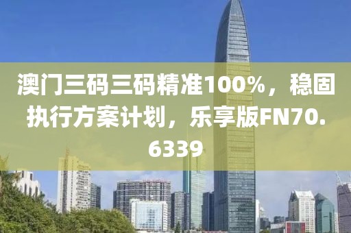 澳门三码三码精准100%，稳固执行方案计划，乐享版FN70.6339