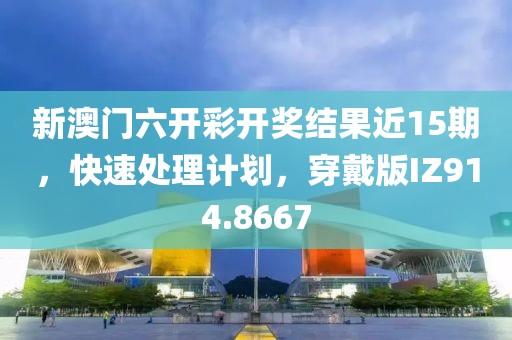 新澳门六开彩开奖结果近15期，快速处理计划，穿戴版IZ914.8667