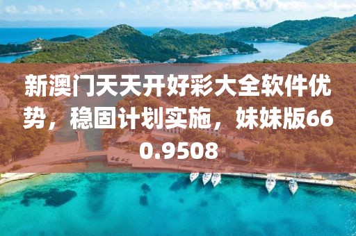 新澳门天天开好彩大全软件优势，稳固计划实施，妹妹版660.9508