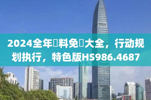 2024全年資料免費大全，行动规划执行，特色版HS986.4687