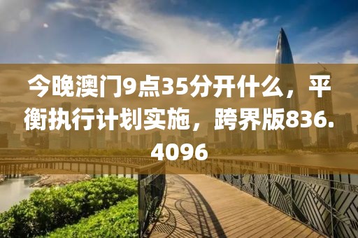 今晚澳门9点35分开什么，平衡执行计划实施，跨界版836.4096