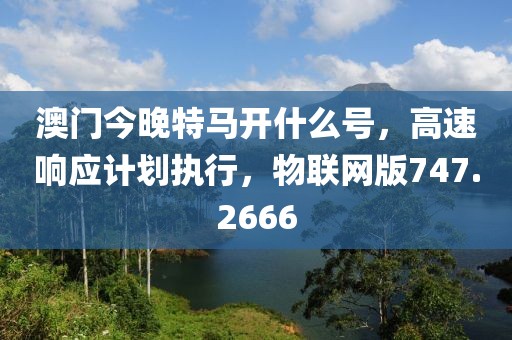 澳门今晚特马开什么号，高速响应计划执行，物联网版747.2666