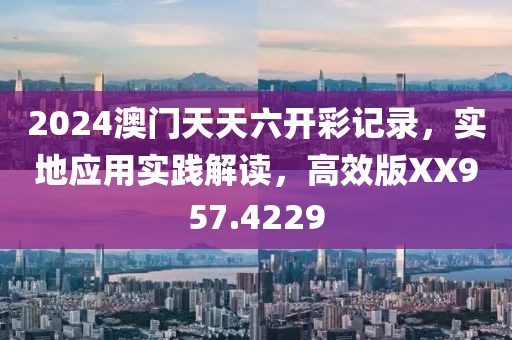 2024澳门天天六开彩记录，实地应用实践解读，高效版XX957.4229