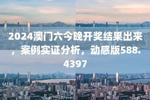 2024澳门六今晚开奖结果出来，案例实证分析，动感版588.4397