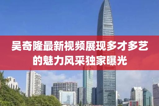 吴奇隆最新视频展现多才多艺的魅力风采独家曝光