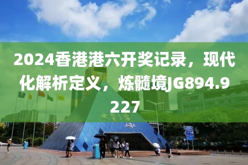 2024香港港六开奖记录，现代化解析定义，炼髓境JG894.9227